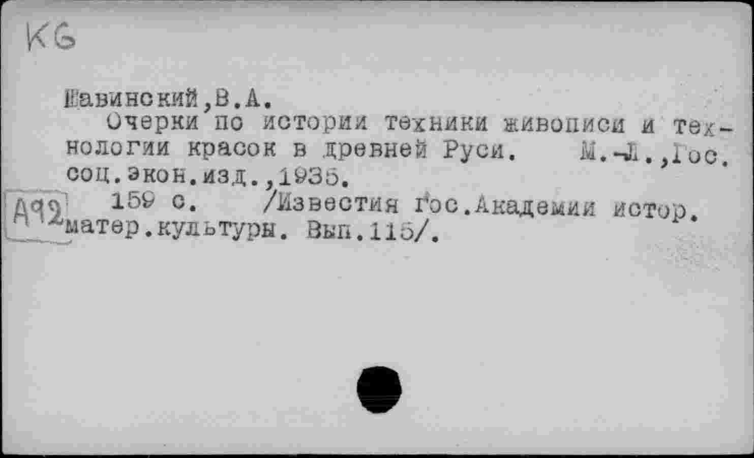 ﻿KG
Вави нс кий, В. A.
Очерки по истории техники живописи и технологии красок в древней Руси. М.-Л. loo. соц. экон. изд., 1935.
159 с. /Известия i*oc.Академии истор 2'Аматер.культуры. Вып.115/.